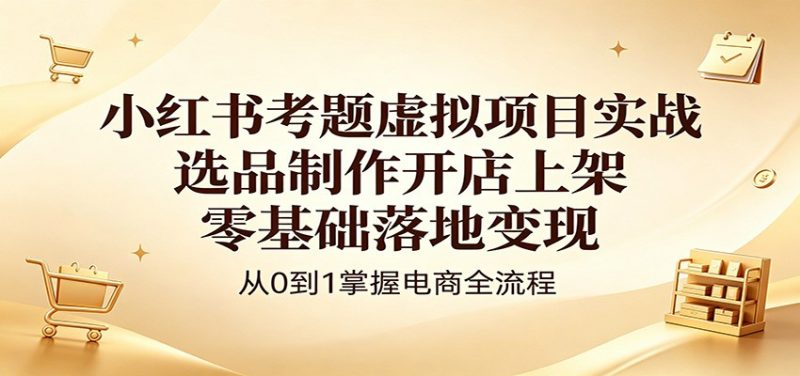 小红书考题虚拟项目实战:选品制作开店上架,零基础落地变现-玻哥网络技术工作室