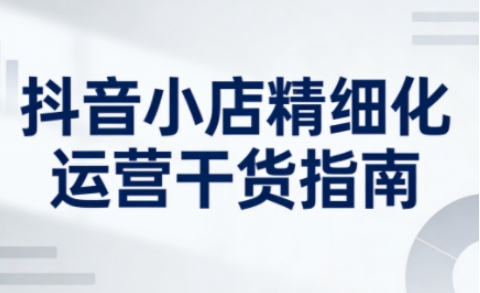 抖音小店精细化运营干货指南新版，助力商家系统提升店铺运营能力(更新26年5月)-玻哥网络技术工作室