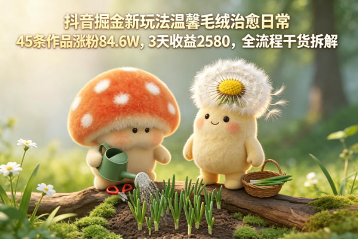 抖音掘金新玩法温馨毛绒治愈日常，45条作品涨粉84.6W，3天收益2580，全流程干货拆解-玻哥网络技术工作室