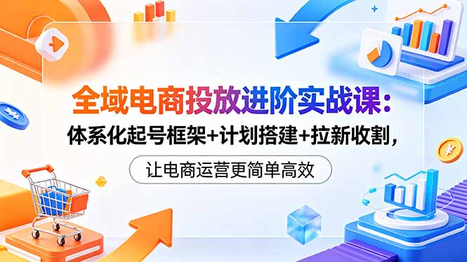 全域电商投放进阶实战课：体系化起号框架+计划搭建+拉新收割，让电商运营更简单高效-玻哥网络技术工作室