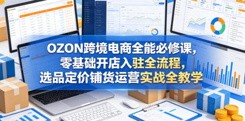 OZON跨境电商全能必修课，零基础开店入驻全流程，选品定价铺货运营实战全教学(更新0605)-玻哥网络技术工作室