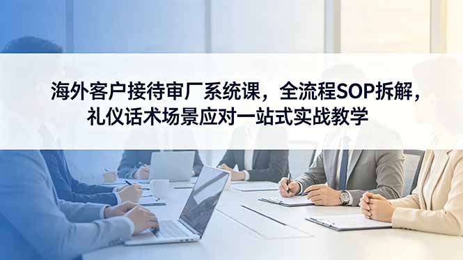 海外客户接待审厂系统课，全流程SOP拆解，礼仪话术场景应对一站式实战教学-玻哥网络技术工作室
