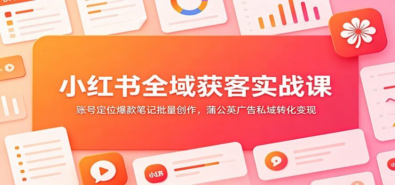 小红书全域获客实战课：账号定位爆款笔记批量创作，蒲公英广告私域转化变现-玻哥网络技术工作室